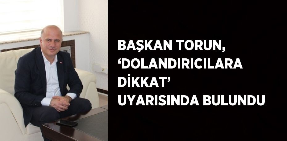 BAŞKAN TORUN, ‘DOLANDIRICILARA DİKKAT’ UYARISINDA BULUNDU