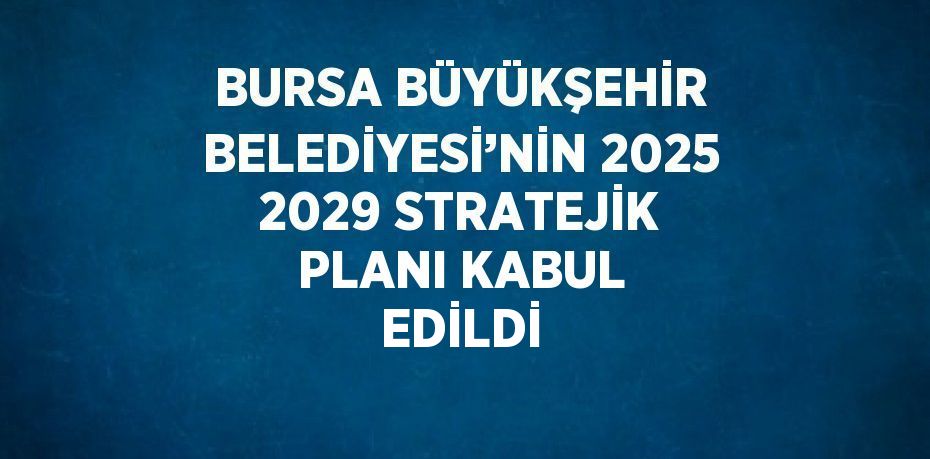 BURSA BÜYÜKŞEHİR BELEDİYESİ’NİN 2025 2029 STRATEJİK PLANI KABUL EDİLDİ