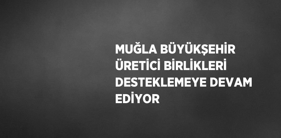 MUĞLA BÜYÜKŞEHİR ÜRETİCİ BİRLİKLERİ DESTEKLEMEYE DEVAM EDİYOR