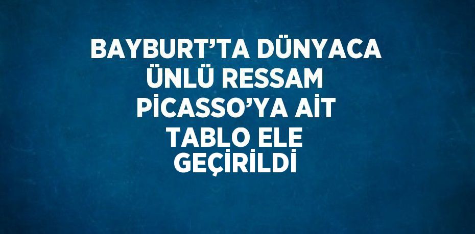 BAYBURT’TA DÜNYACA ÜNLÜ RESSAM PİCASSO’YA AİT TABLO ELE GEÇİRİLDİ