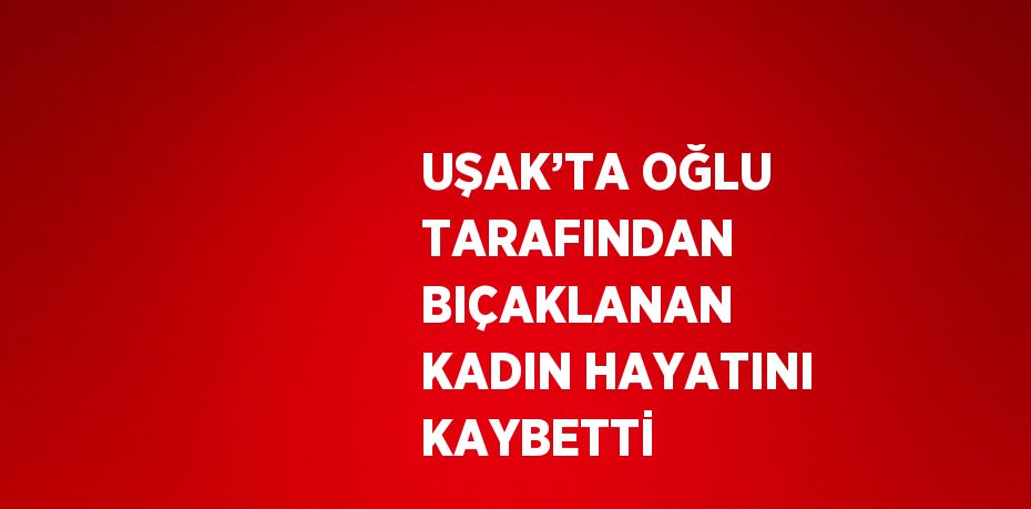 UŞAK’TA OĞLU TARAFINDAN BIÇAKLANAN KADIN HAYATINI KAYBETTİ