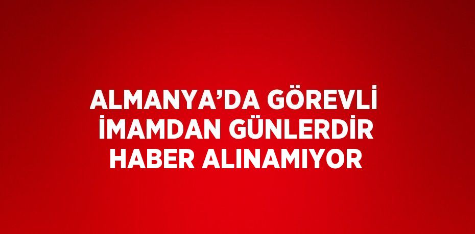 ALMANYA’DA GÖREVLİ İMAMDAN GÜNLERDİR HABER ALINAMIYOR