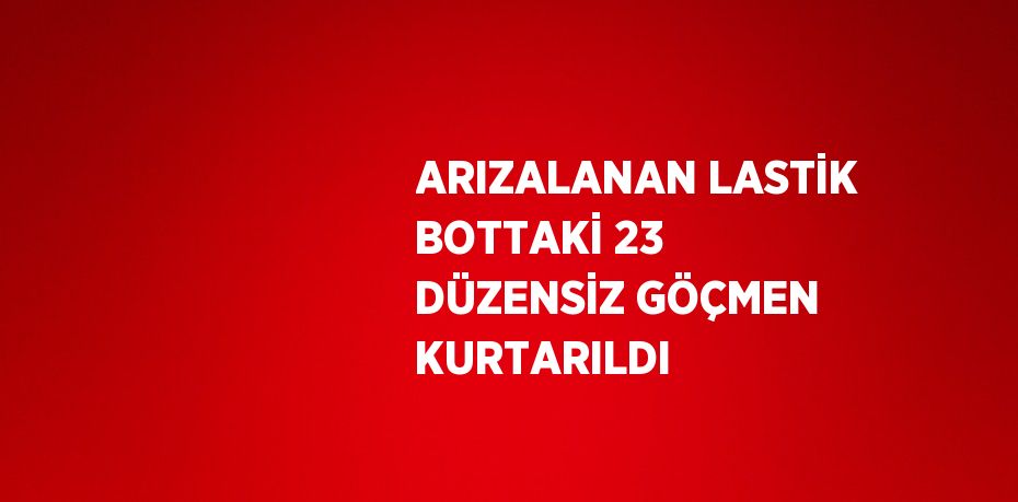 ARIZALANAN LASTİK BOTTAKİ 23 DÜZENSİZ GÖÇMEN KURTARILDI