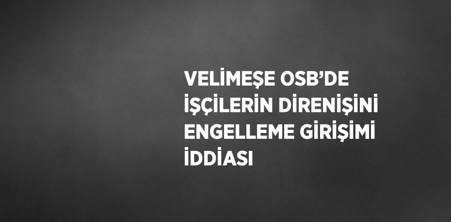 VELİMEŞE OSB’DE İŞÇİLERİN DİRENİŞİNİ ENGELLEME GİRİŞİMİ İDDİASI