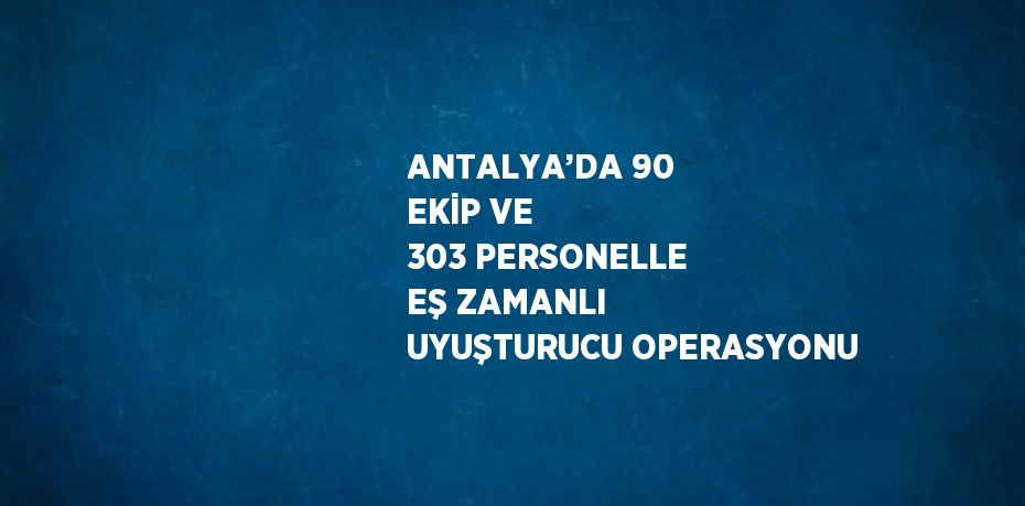 ANTALYA’DA 90 EKİP VE 303 PERSONELLE EŞ ZAMANLI UYUŞTURUCU OPERASYONU