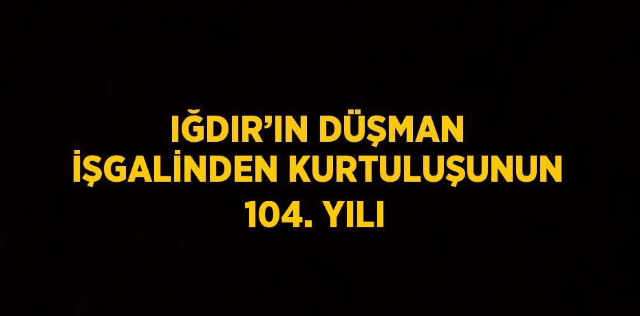 IĞDIR’IN DÜŞMAN İŞGALİNDEN KURTULUŞUNUN 104. YILI