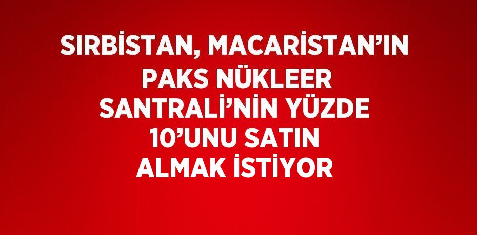 SIRBİSTAN, MACARİSTAN’IN PAKS NÜKLEER SANTRALİ’NİN YÜZDE 10’UNU SATIN ALMAK İSTİYOR