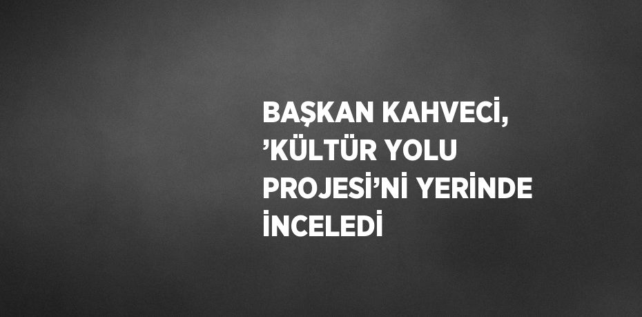 BAŞKAN KAHVECİ, ’KÜLTÜR YOLU PROJESİ’Nİ YERİNDE İNCELEDİ