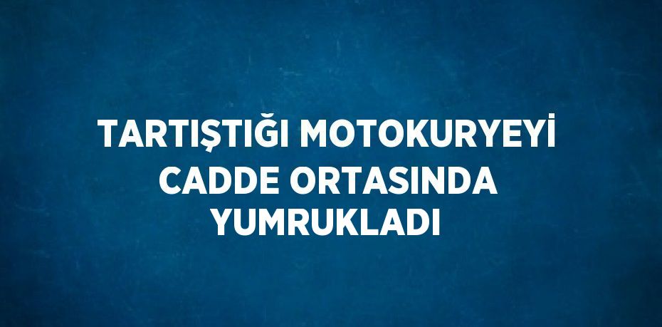 TARTIŞTIĞI MOTOKURYEYİ CADDE ORTASINDA YUMRUKLADI