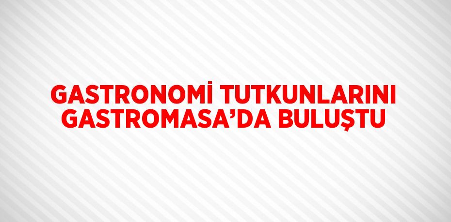 GASTRONOMİ TUTKUNLARINI GASTROMASA’DA BULUŞTU