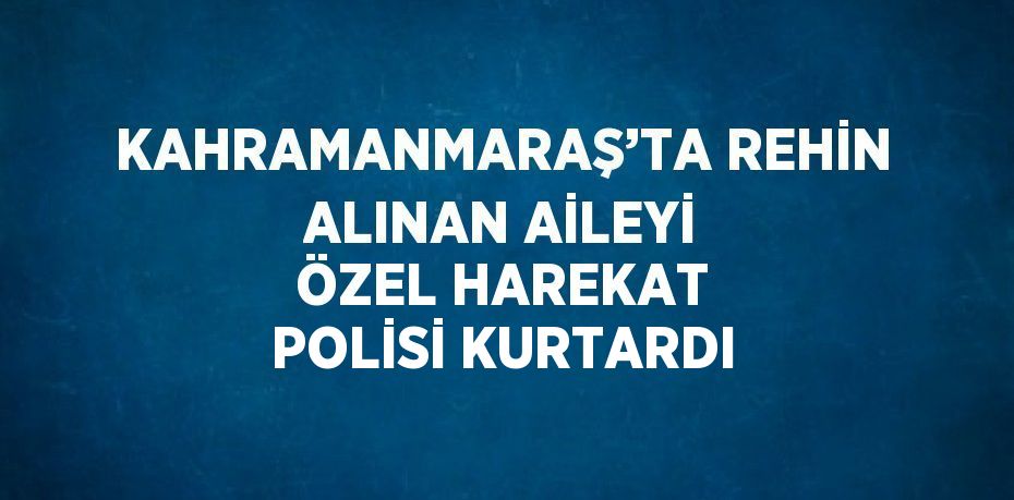 KAHRAMANMARAŞ’TA REHİN ALINAN AİLEYİ ÖZEL HAREKAT POLİSİ KURTARDI