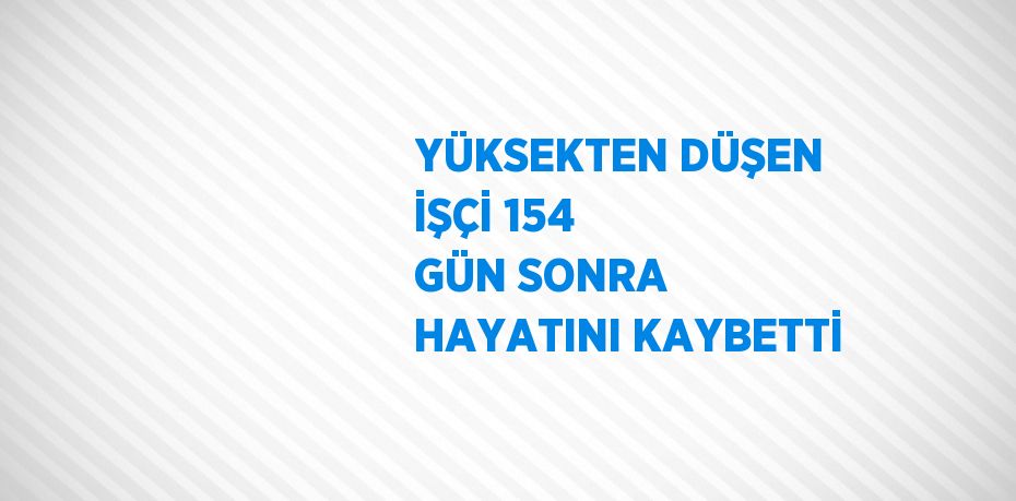 YÜKSEKTEN DÜŞEN İŞÇİ 154 GÜN SONRA HAYATINI KAYBETTİ