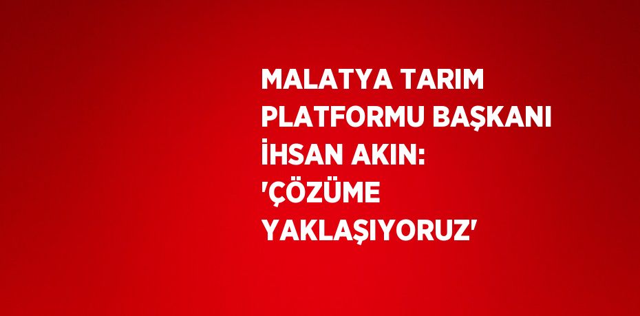 MALATYA TARIM PLATFORMU BAŞKANI İHSAN AKIN: 'ÇÖZÜME YAKLAŞIYORUZ'