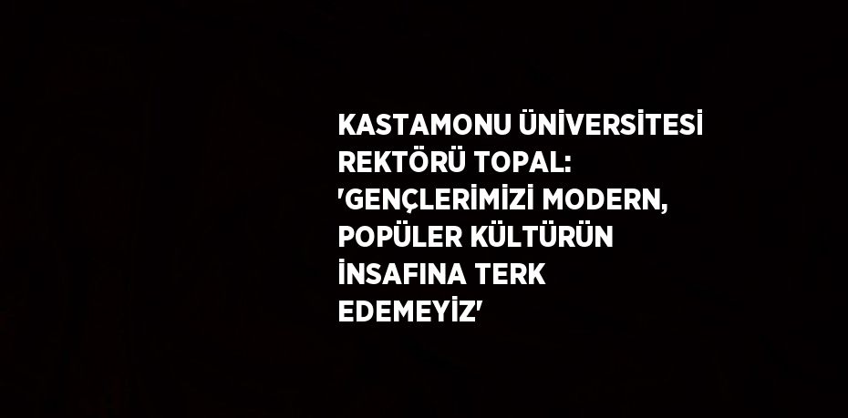 KASTAMONU ÜNİVERSİTESİ REKTÖRÜ TOPAL: 'GENÇLERİMİZİ MODERN, POPÜLER KÜLTÜRÜN İNSAFINA TERK EDEMEYİZ'