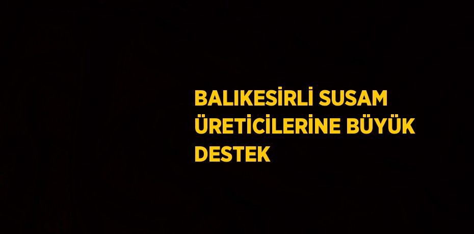 BALIKESİRLİ SUSAM ÜRETİCİLERİNE BÜYÜK DESTEK