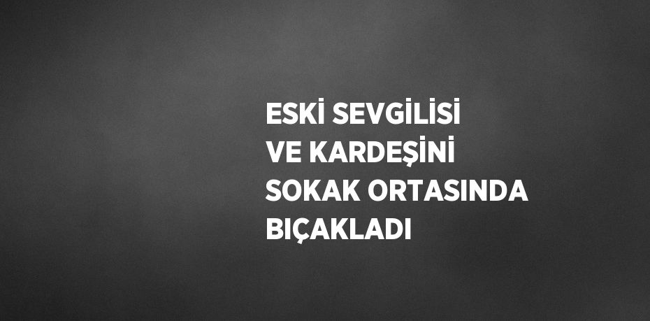 ESKİ SEVGİLİSİ VE KARDEŞİNİ SOKAK ORTASINDA BIÇAKLADI