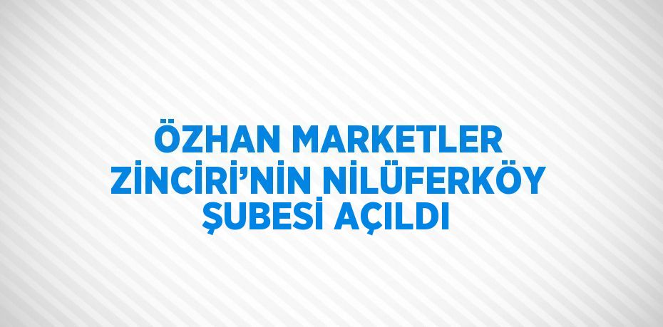 ÖZHAN MARKETLER ZİNCİRİ’NİN NİLÜFERKÖY ŞUBESİ AÇILDI