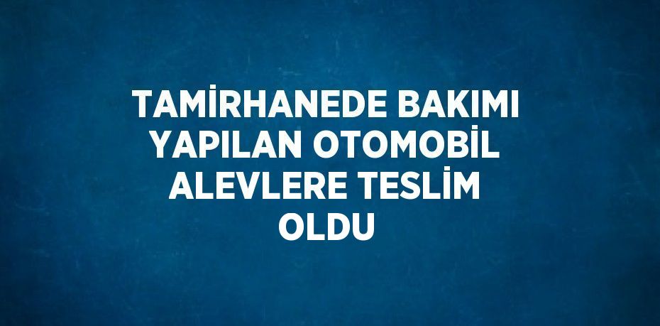 TAMİRHANEDE BAKIMI YAPILAN OTOMOBİL ALEVLERE TESLİM OLDU