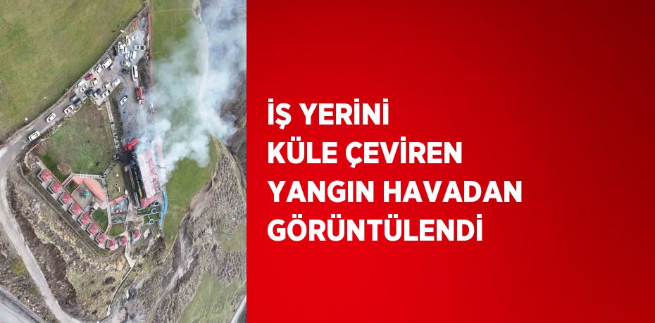 İŞ YERİNİ KÜLE ÇEVİREN YANGIN HAVADAN GÖRÜNTÜLENDİ