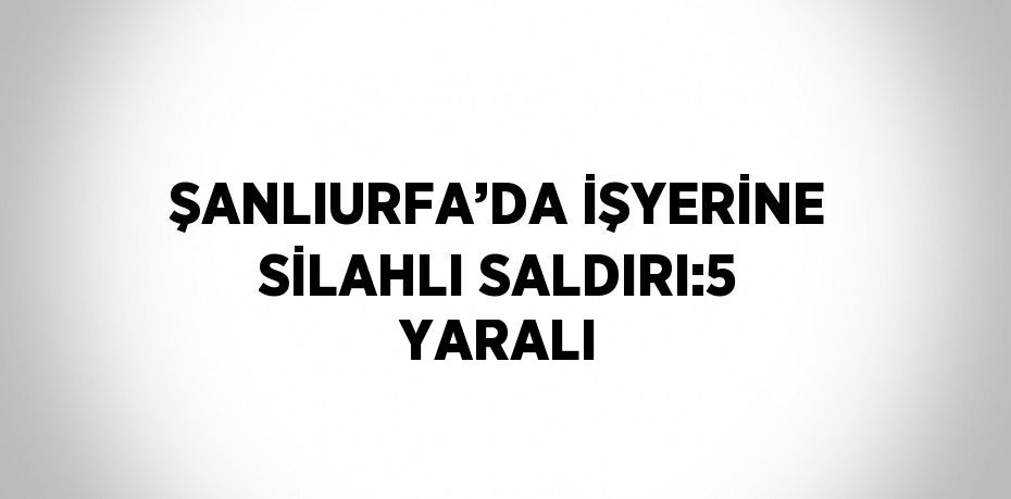 ŞANLIURFA’DA İŞYERİNE SİLAHLI SALDIRI:5 YARALI