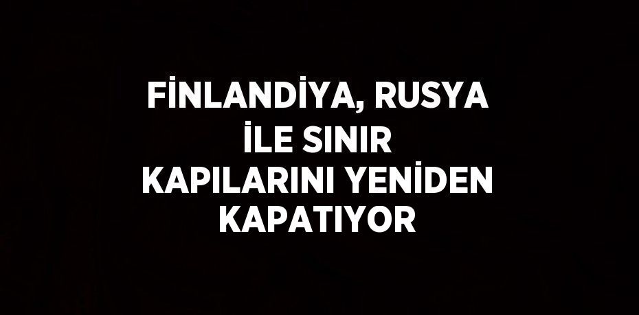 FİNLANDİYA, RUSYA İLE SINIR KAPILARINI YENİDEN KAPATIYOR