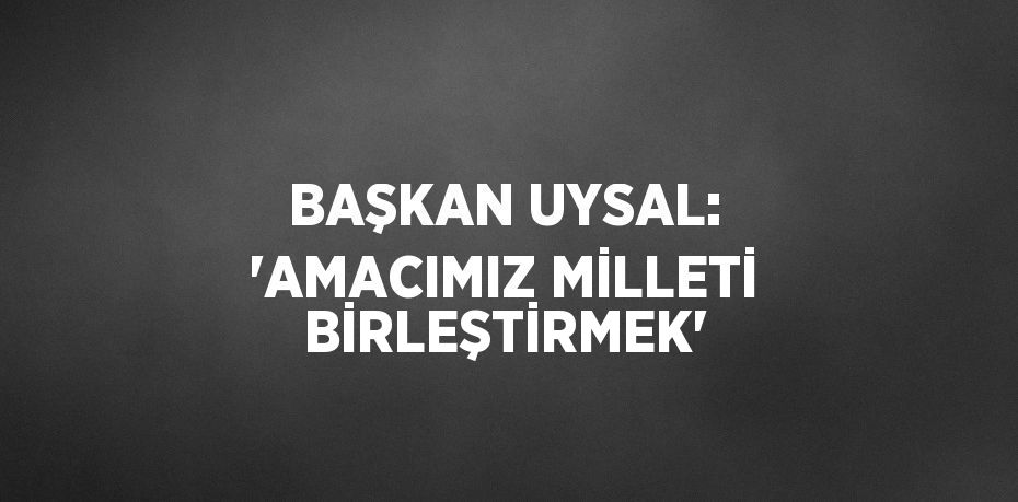 BAŞKAN UYSAL: 'AMACIMIZ MİLLETİ BİRLEŞTİRMEK'