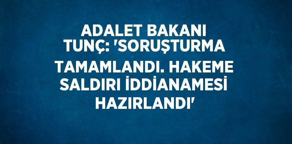 ADALET BAKANI TUNÇ: 'SORUŞTURMA TAMAMLANDI. HAKEME SALDIRI İDDİANAMESİ HAZIRLANDI'