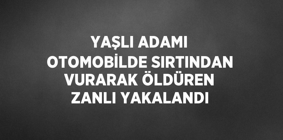 YAŞLI ADAMI OTOMOBİLDE SIRTINDAN VURARAK ÖLDÜREN ZANLI YAKALANDI