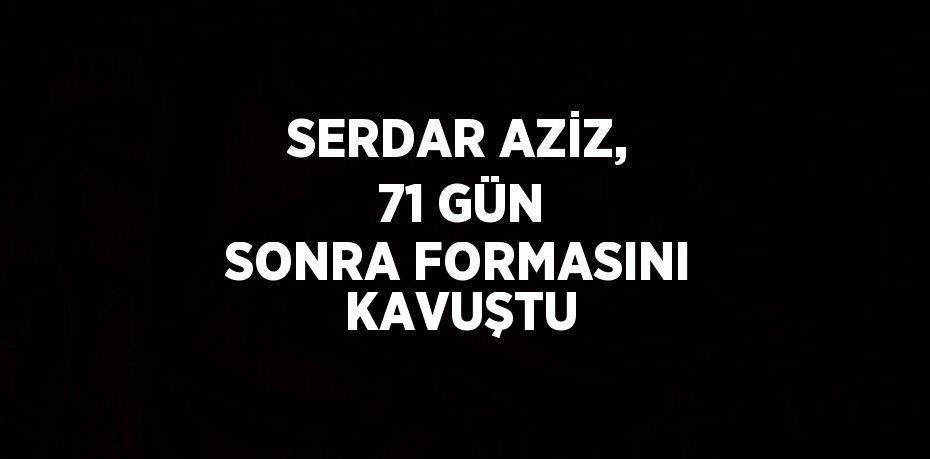 SERDAR AZİZ, 71 GÜN SONRA FORMASINI KAVUŞTU