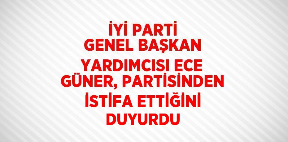 İYİ PARTİ GENEL BAŞKAN YARDIMCISI ECE GÜNER, PARTİSİNDEN İSTİFA ETTİĞİNİ DUYURDU