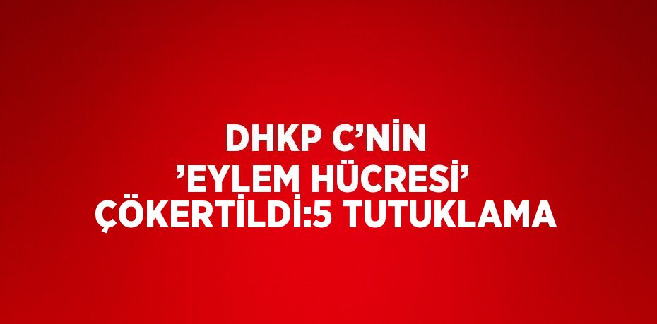 DHKP C’NİN ’EYLEM HÜCRESİ’ ÇÖKERTİLDİ:5 TUTUKLAMA