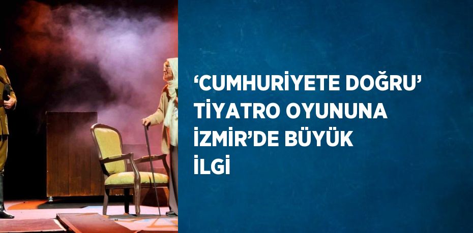 ‘CUMHURİYETE DOĞRU’ TİYATRO OYUNUNA İZMİR’DE BÜYÜK İLGİ