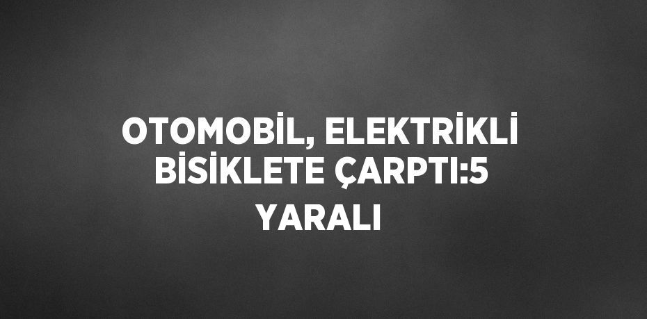 OTOMOBİL, ELEKTRİKLİ BİSİKLETE ÇARPTI:5 YARALI