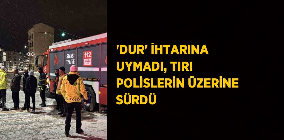 'DUR' İHTARINA UYMADI, TIRI POLİSLERİN ÜZERİNE SÜRDÜ