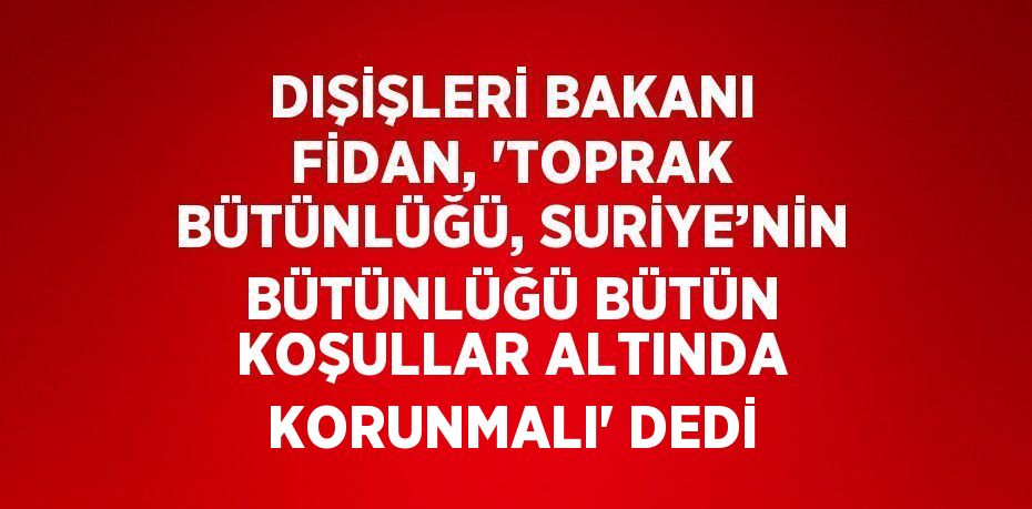 DIŞİŞLERİ BAKANI FİDAN, 'TOPRAK BÜTÜNLÜĞÜ, SURİYE’NİN BÜTÜNLÜĞÜ BÜTÜN KOŞULLAR ALTINDA KORUNMALI' DEDİ