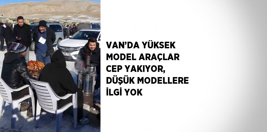 VAN’DA YÜKSEK MODEL ARAÇLAR CEP YAKIYOR, DÜŞÜK MODELLERE İLGİ YOK