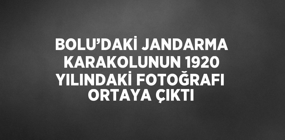 BOLU’DAKİ JANDARMA KARAKOLUNUN 1920 YILINDAKİ FOTOĞRAFI ORTAYA ÇIKTI