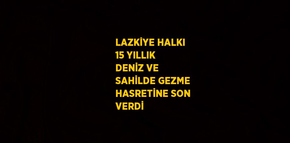 LAZKİYE HALKI 15 YILLIK DENİZ VE SAHİLDE GEZME HASRETİNE SON VERDİ