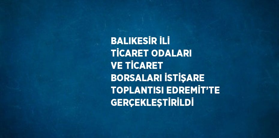 BALIKESİR İLİ TİCARET ODALARI VE TİCARET BORSALARI İSTİŞARE TOPLANTISI EDREMİT’TE GERÇEKLEŞTİRİLDİ