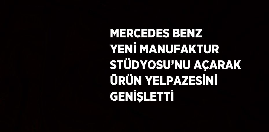 MERCEDES BENZ YENİ MANUFAKTUR STÜDYOSU’NU AÇARAK ÜRÜN YELPAZESİNİ GENİŞLETTİ