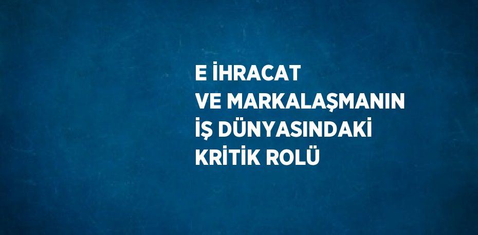 E İHRACAT VE MARKALAŞMANIN İŞ DÜNYASINDAKİ KRİTİK ROLÜ