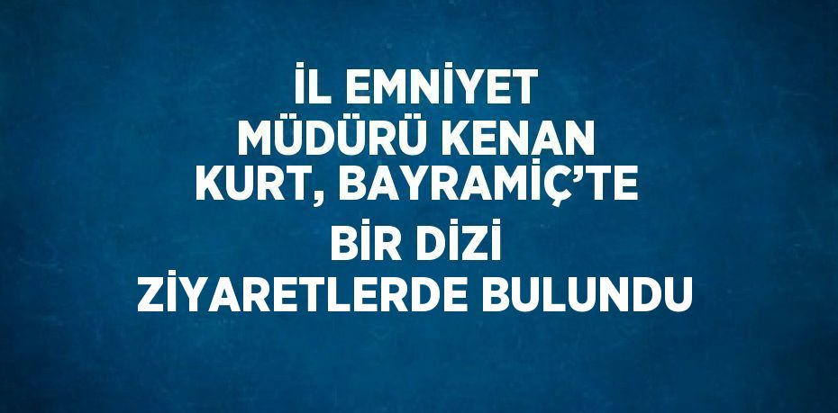 İL EMNİYET MÜDÜRÜ KENAN KURT, BAYRAMİÇ’TE BİR DİZİ ZİYARETLERDE BULUNDU