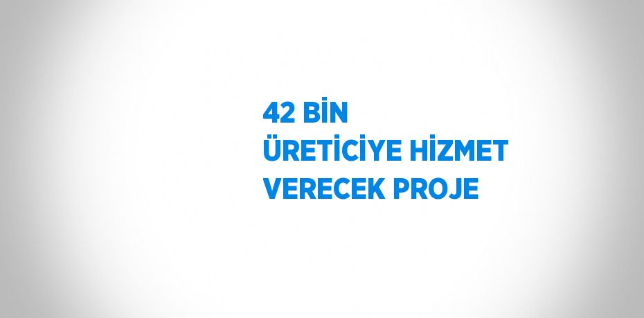 42 BİN ÜRETİCİYE HİZMET VERECEK PROJE