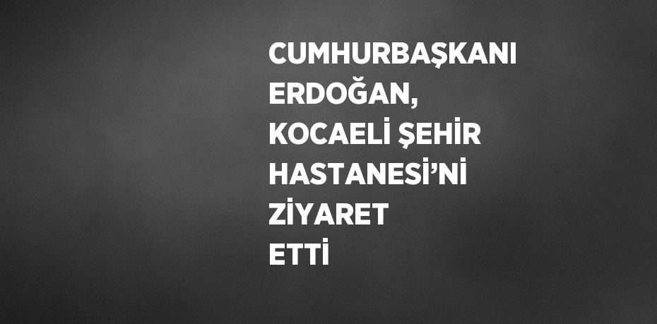 CUMHURBAŞKANI ERDOĞAN, KOCAELİ ŞEHİR HASTANESİ’Nİ ZİYARET ETTİ