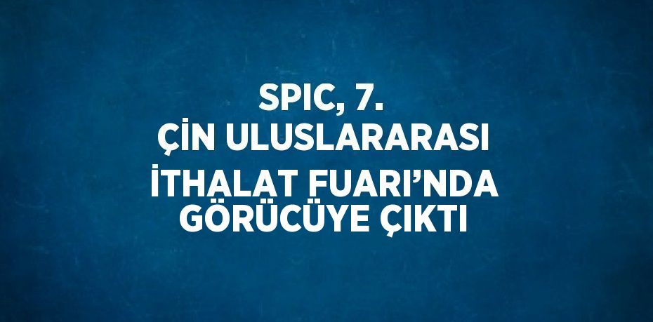 SPIC, 7. ÇİN ULUSLARARASI İTHALAT FUARI’NDA GÖRÜCÜYE ÇIKTI