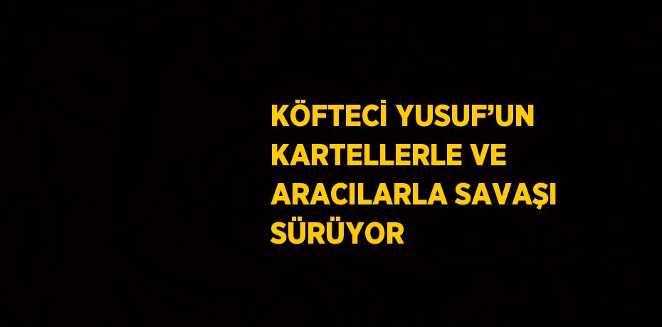 KÖFTECİ YUSUF’UN KARTELLERLE VE ARACILARLA SAVAŞI SÜRÜYOR