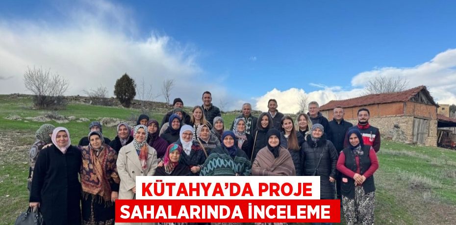 KÜTAHYA’DA PROJE SAHALARINDA İNCELEME