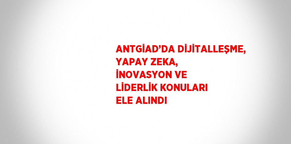 ANTGİAD’DA DİJİTALLEŞME, YAPAY ZEKA, İNOVASYON VE LİDERLİK KONULARI ELE ALINDI