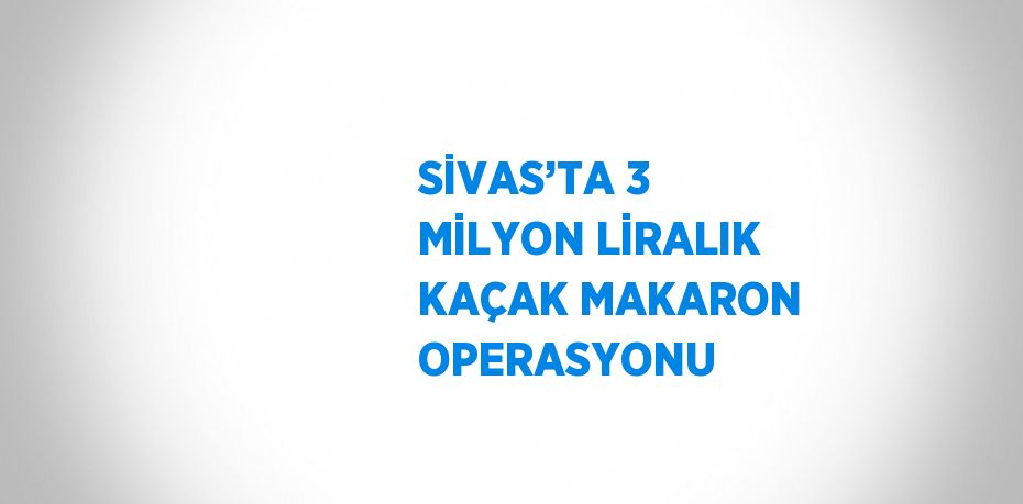 SİVAS’TA 3 MİLYON LİRALIK KAÇAK MAKARON OPERASYONU