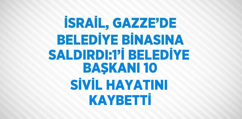 İSRAİL, GAZZE’DE BELEDİYE BİNASINA SALDIRDI:1’İ BELEDİYE BAŞKANI 10 SİVİL HAYATINI KAYBETTİ